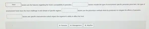 Host	factors are the features regarding the host's susceptibility to parasites. square  factors include the type of environment specific parasites grow best, the type of
environment hosts have the most challenge in and climate of specific regions. square  factors are the prevention methods done by producers to mitigate the effects of parasites
square  factors are specific char acteristics which impact the organism's ability to affect the host.
11 Parasite
it Management
: Weather