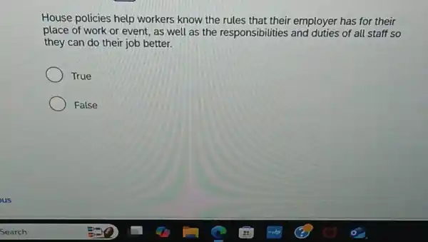 House policies help workers know the rules that their employer has for their
place of work or event, as well as the responsibilities and duties of all staff so
they can do their job better.
True
False