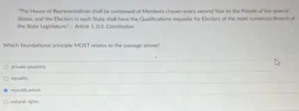 "The House of Representatives shall be composed of Members chosen every second Year by the People of the several
States, and the Electors in each State shall have the Qualifications requisite for Electors of the most numerous Branch of
the State Legislature." Article 1. US. Constitution
Which foundational principle MOST relates to the passage above?
private property
equality
B republicanism
natural rights