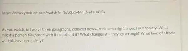 https://www.youtube :com/watch?v=10LQz1vMmvk &t=3428s
As you watch, in two or three paragraphs consider how Alzheimer's might impact our society. What
might a person diagnosed with it feel about it? What changes will they go through? What kind of effects
will this have on society?