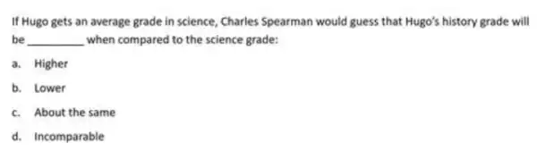 If Hugo gets an average grade in science , Charles Spearman would guess that Hugo's history grade will
be __ when compared to the science grade:
a. Higher
b. Lower
c. About the same
d. Incomparable