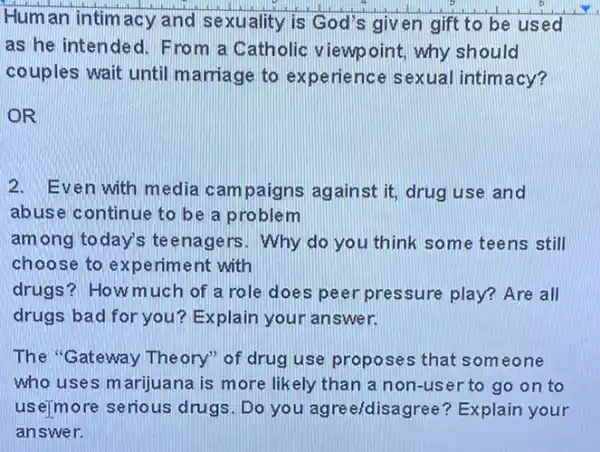 Human intim acy and sexuality is God's given gift to be used
as he intended. F rom a Catholic viewpoint, why should
couples wait until marriage to experie nce sexual intimacy?
OR
2. Even with media cam paigns against it,drug use and
abuse continue to be a problem
among today's te enagers. Why do you think some teens still
choose to ex periment with
drugs? How much of a role does peer pressure play?Are all
drugs bad for you ? Explain your answer.
The "Gateway Theory"of drug use prop ses that someone
who uses marijuana is more likely than a non-user to go on to
use)more serious drugs. Do you ag reeídisagree? Explain your
answer.