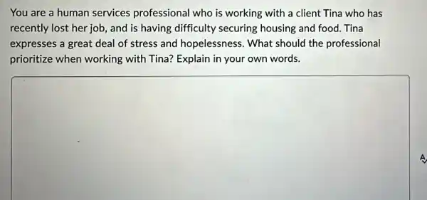 You are a human services professional who is working with a client Tina who has
recently lost her job, and is having difficulty securing housing and food.Tina
expresses a great deal of stress and hopelessness. What should the professional
prioritize when working with Tina?Explain in your own words.
square