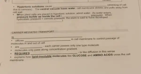 Hypertonic solutions cause
__ (shrinking of cell
due to osmosis). The central vacuole loses water, cell m membrane shrinks and pulls away from
cell wall.
When plant cells are placed in hypotonic solution admit water. As water enters.
pressure builds up inside the cell __
pressure).When
__
).
hydrostatic pressure =osmotic pressure
the plant is said to have developed
CARRIER MEDIATED TRANSPORT
utilizes __
in cell membrane to control passage of
molecules in and out of cell.
1)
are __
- each carrier passes only one type molecule
REQUIRES __
- is like diffusion in this sense
molecules only pass along concentration gradient.
how lipid-insoluble molecules like GLUCOSE and AMINO ACIDS cross the cell
membrane.