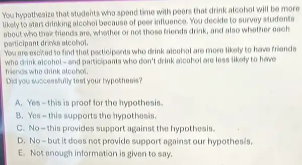 You hypothesize that studente who spend time with poors that drink alcohol will be more
likely to start drinking alcohol because of pool influence. You decide to survey students
about who their friends are whether or not those friends drink, and also whether each
participant drinks alcohol.
You are excited to find that participants who drink alcohol are more likely to have friends
who drink alcohol -and participants who don't drink alcohol are less likely to have
friends who drink alcohol.
Did you successfully test your hypothesis?
A. Yes-this is proof for the hypothesis.
B. Yes-this supports the hypothosis.
C. No-this provides support against the hypothesis.
D. No-but it does not provido support against our hypothesis.
E. Not enough information is given to say.