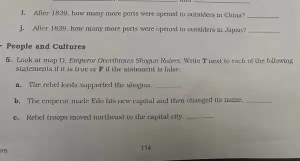 i. After 1839, how many more ports were opened to outsiders in China? __
j.After 1839, how many more ports were opened to outsiders in Japan? __
People and Cultures
5. Look at map D Emperor Overthrows Shogun Rulers. Write T next to each of the following
statements if it is true or F if the statement is false.
a. The rebel lords supported the shogun. __
b. The emperor made Edo his new capital and then changed its name. __
c. Rebel troops moved northeast to the capital city.
__