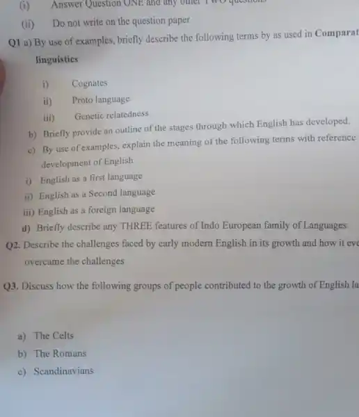 (i) Answer Question ONE and any other I wo questions
(ii) Do not write on the question paper
Q1 a) By use of examples, briefly describe the following terms by as used in Comparat
linguistics
i) Cognates
ii) Proto language
iii) Genetic relatedness
b) Briefly provide an outline of the stages through which English has developed.
c) By use of examples, explain the meaning of the following terms with reference
development of English
i) English as a first language
ii) English as a Second language
iii) English as a foreign language
d) Briefly describe any THREE features of Indo European family of Languages.
Q2. Describe the challenges faced by early modern English in its growth and how it eve
overcame the challenges
Q3. Discuss how the following groups of people contributed to the growth of English la
a) The Celts
b) The Romans
c) Scandinavians