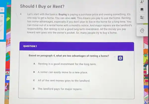 Should I Buy or Rent?
4 Let's start with the basics. Buying is paying a purchase price and owning something. It's
one way to get a home. You can also rent. This means you pay to use the home. Renting
has some advantages, especially if you don't plan to live in the home for a long time.You
can move out of a rental home with a month's notice. And major repairs are the landlord's
responsibility. But renting is not a good long-term investment. All the money you pay
toward rent goes into the owner's pocket. So many people try to buy a home.
QUESTION 1
Based on paragraph 4 what are two advantages of renting a home?
A Renting is a good investment for the long term.
B A renter can easily move to a new place.
C All of the rent money goes to the landlord.
D The landlord pays for major repairs.