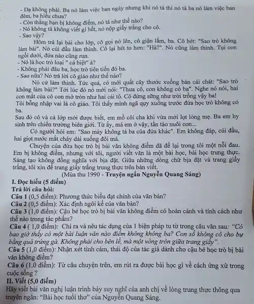 I. Đọc hiểu (5 điểm)
Trả lời câu hỏi:
- Dạ không phải. Ba nó làm việc ban ngày nhưng khi nó tả thì nó tả ba nó làm việc ban
đêm, ba hiểu chưa?
- Còn thẳng bạn bị không điểm, nó tả như thế nào?
- Nó không tả không viết gì hết, nó nộp giấy trắng cho cô.
- Sao vậy?
Hôm trả lại bài cho lớp, cô gọi nó lên, cô giận lắm, ba. Cô hét:"Sao trò không
làm bài". Nó cúi đầu làm thinh. Cô lại hét to hơn:"Hả?". Nó cũng làm thinh. Tụi con
ngồi dưới, đứa nào cũng run.
- Nó là học trò loại " cá biệt"à?
- Không phải đâu ba học trò tiên tiến đó ba.
- Sao nữa? Nó trả lời cô giáo như thế nào?
Nó cứ làm thinh . Tức quá, cô mới quất cây thước xuống bàn cái chát: "Sao trò
không làm bài?" Tới lúc đó nó mới nói: "Thưa cô, con không có ba". Nghe nó nói, hai
con mắt của cô con mở tròn như hai cái tô. Cô đứng sững như trời trồng vậy ba!
Tôi bỗng nhập vai là cô giáo. Tôi thấy mình ngã quy xuống trước đứa học trò không có
ba.
Sau đó cô và cả lớp mới được biết, em mồ côi cha khi vừa mới lọt lòng mẹ. Ba em hy
sinh trên chiến trường biên giới. Từ ấy,má em ở vậy tần tảo nuôi con __
Có người hỏi em ; "Sao mày không tả ba của đứa khác ". Em không đáp, cúi đầu.
hai giọt nước mắt chảy dài xuống đôi má.
Chuyện của đứa học trò bị bài vǎn không điểm đã để lại trong tôi một nỗi đau.
Em bị không điểm., nhưng với tôi, người viết vǎn là một bài học, bài học trung thực.
Sáng tạo không đồng nghĩa với bịa đặt.Giữa những dòng chữ bịa đặt và trang giấy
trắng, tôi xin để trang giấy trắng trung thực trên bàn viết.
(Mùa thu 1990 - Truyện ngắn Nguyễn Quang Sáng)
Câu 1 (0,5 điểm): Phương thức biểu đạt chính của vǎn bản?
Câu 2 (0,5 điểm): Xác định ngôi kể của vǎn bản?
Câu 3 (1,0 điểm): Cậu bé học trò bị bài vǎn không điểm có hoàn cảnh và tính cách như
thế nào trong tác phẩm?
Câu 4 ( 1,0 điểm):Chỉ ra và nêu tác dụng của 1 biện pháp tu từ trong câu vǎn sau: "Có
bao giờ thấy có một bài luận vǎn nào điểm không không ba? Con số không cô cho bự
bằng quả trứng gà.Không phải cho bên lề, mà một vòng tròn giữa trang giấy".
Câu 5 (1,0 điểm):Nhận xét tình cảm , thái độ của tác giả dành cho cậu bé học trò bị bài
vǎn không điểm?
Câu 6 (1.0 điểm): Từ câu chuyện trên, em rút ra được bài học gì về cách ứng xử trong
cuộc sống ?
II. Viết (5,0 điểm)
Hãy viết bài vǎn nghị luận trình bày suy nghĩ của anh chị về lòng trung thực thông qua
truyện ngắn: "Bài học tuổi thơ" của Nguyễn Quang Sáng.