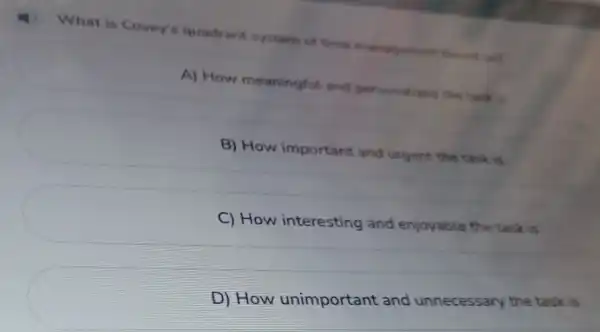 will I ) What is Covey's quadrant system of time management
A) How meaningful and personalized the tack is
B) How important and urgent the task is
C) How interesting and enjoyable the task is
D) How unimportant and unnecessary the task is