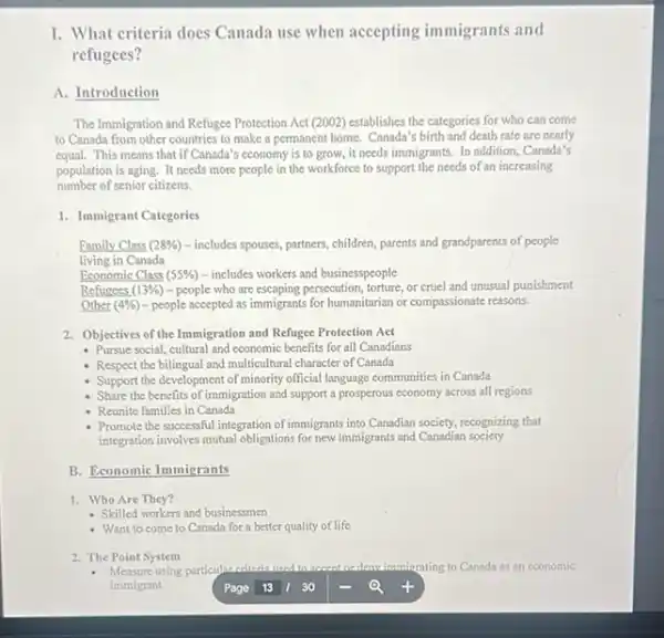 I. What criteria does Canada use when accepting immigrants and
refugees?
A. Introduction
The Immigration and Refugee Protection Act (2002) establishes the categories for who can come
to Canada from other countries to make a permanent home. Canada's birth and death rate are nearly
equal.This means that if Canada's economy is to grow, it needs immigrants. In addition Canada's
population is aging. It needs more people in the workforce to support the needs of an increasing
number of senior citizens.
1. Immigrant Categories
Family Class (28% ) - includes spouses, partners children, parents and grandparents of people
living in Canada
Economic Class (55% ) - includes workers and businesspeople
Refugees (13% ) -people who are escaping,persecution, forture, or excel and unusual punishment
Other (4% ) - people accepted as immigrants for humanitarian or compassionate reasons.
2. Objectives of the Immigration and Refugee Protection Act
- Pursue social, cultural and economic benefits for all Canadians
- Respect the bilingual and multicultural character of Canada
- Support the development of minority official language communities in Canada
Share the benefits of I immigration and support a prosperous economy across all regions
- Reunite families in Canada
- Promote the successful integration of immigrants into Canadian society, recognizing that
integration involves mutual obligations for new immigrants and Canadian society
B. Economic Immigrants
1. Who Are They?
- Skilled workers and businessmen
- Want to come to Canada for a better quality of life
2. The Point System
- Measure using particular criterin	denvimmiorating to Canada as an economic
immigrant	Q