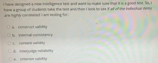 I have designed a new intelligence test and want to make sure that it is a good test. So, I
have a group of students take the test and then I look to see if all of the individual items
are highly correlated.I am testing for:
a. construct validity
b. internal consistency
c. content validity
d. interjudge reliability
e. criterion validity