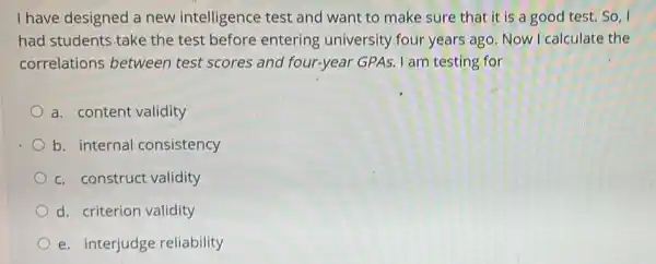 I have designed a new intelligence test and want to make sure that it is a good test. So
had students.take the test before entering university four years ago. Now I calculate the
correlations between test scores and four-year GPAs. I am testing for
a. content validity
b. internal consistency
c. construct validity
d. criterion validity
e. interjudge reliability