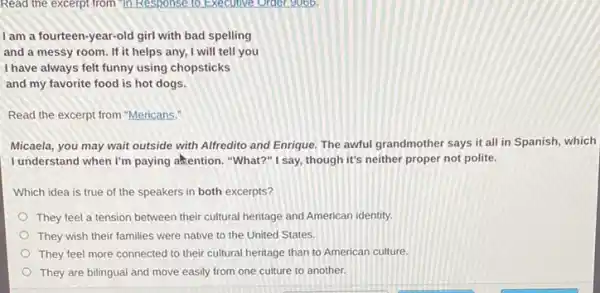 I am a fourteen-year-old girl with bad spelling
and a messy room . If it helps any,I will tell you
I have always felt funny using chopsticks
and my favorite food is hot dogs.
Read the excerpt from "Mericans."
Micaela, you may wait outside with Alfredito and Enrique. The awful grandmother says it all in Spanish, which
I understand when I'm paying akention. "What?" I say though it's neither proper not polite.
Which idea is true of the speakers in both excerpts?
They feel a tension between their cultural heritage and American identity
They wish their families were native to the United States
They feel more connected to their cultural heritage than to American culture.
They are bilingual and move easily from one culture to another.