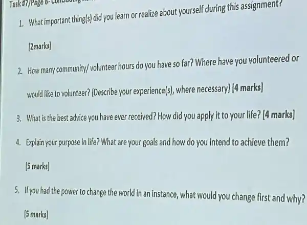 I What important thing(s) did you learn or realize about yourself during this assignment?
[2marks]
2 How many community volunteer hours do you have so far? Where have you volunteered or
would like to volunteer?(Describe your experience(s).where necessary) (4 marks]
3.What is the best advice you have eve received? How did you apply it to your life? [4 marks]
4. Explain your purpose In life?What are you goals and how do you intend to achieve them?
5.If you had the power to change the world in an instance,what would you change first and why?
[5 marks]