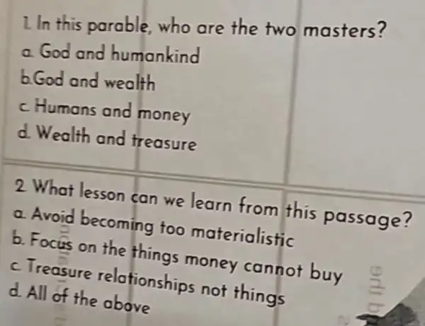 I In this parable,who are the two masters?
a God and humankind
b.God and wealth
c Humans and money
d Wealth and treasure
2 What lesson can we learn from this passage?
a Avoid becoming too materialistic
b. Focus on the things money cannot buy
c. Treasure relationships not things
d All of the above