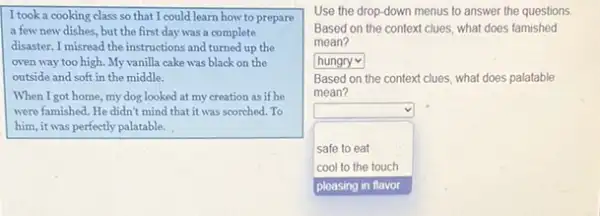 I took a cooking class so that I could learn how to prepare
a few new dishes but the first day was a complete
disaster. I misread the instructions and turned up the
oven way too high.My vanilla cake was black on the
outside and soft in the middle.
When I got home, my dog looked at my creation as if he
were famished. He didn't mind that it was scorched. To
him, it was perfectly palatable.
Use the drop-down menus to answer the questions
Based on the context clues, what does famished
mean?
square 
Based on the context clues, what does palatable
mean?
square 
square 
safe to eat
cool to the touch