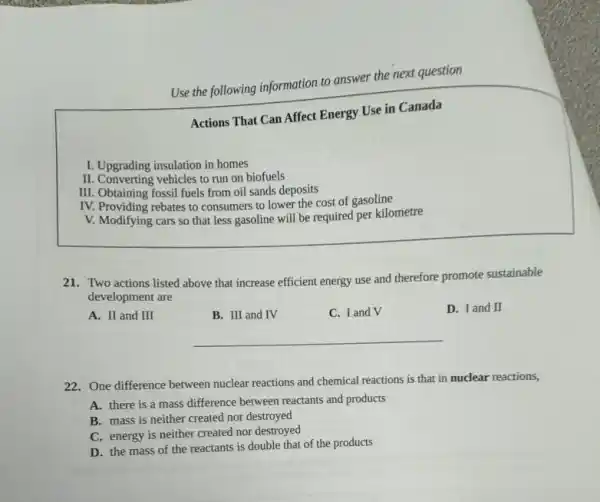 I. Upgrading insulation in homes
Use the following information to answer the next question
Actions That Can Affect Energy Use in Canada
II. Converting vehicles to run on biofuels
III. Obtaining fossil fuels from oil sands deposits
IV. Providing rebates to consumers to lower the cost of gasoline
V. Modifying cars so that less gasoline will be required per kilometre
21. Two actions listed above that increase efficient energy use and therefore promote sustainable
development are
A. II and III
B. III and IV
C. I and V
D. I and II
__
22. One difference between nuclear reactions and chemical reactions is that in nuclear reactions,
A. there is a mass difference between reactants and products
B. mass is neither created nor destroyed
C. energy is neither created nor destroyed
D. the mass of the reactants is double that of the products