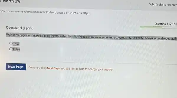 I worth 3% 
Vquiz is accepting submissions until Friday, January 172025 at 6:10 pm
Question 4 of 101
Question 4 (1 point)
Project management appears to be ideally suited for a business environment requiring
accountability, flexibility, y, innovation and repeatabilit
OTrue
OFalse
Submissions Enabled