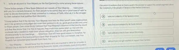 "I __ write an account to Your Majesty as the first (person) to come among these natives. __
"These Indian people of New Spain [Mexico] are vassals of Your Majesty. __ I dare plead
with you for a remedy because, for their people to be saved, they are in great need of relief in
order to devote themselves at least somewhat to matters of Faith. After all, it is the struggle
for their salvation that justifies their discovery. __
"I firmly believe that if the decrees Your Majesty sent here for their benefit were implemented.
and if the governors and judges did more than pretend to do so, great good would have come
to these people. Even more firmly I believe that Your Majesty's intention is that they be saved
and that they know God. For this to happen, they must have some relief, so that with the
moderate labor needed to meet their tribute obligation they can still give themselves
wholeheartedly to our teachings __ Otherwise, God will have good reason to complain for
Spaniards came to this land and have taken their property for their own benefit, and Your
has extracted great benefit from them, too.
__
__ Your Majesty __
should know that the Indians who are required to labor for a master in
Mexico City in domestic service and bring firewood fodder, and chickens leave their pueblo
One piece of evidence that de Gante used in the excerpt to support his overall argument about
the treatment of the people of Mexico is that Native Americans
A were not subjects of the Spanish crown
B were first encountered by de Gante himself
C had sufficient time to learn about Christianity
D did not have enough supplies to support their families