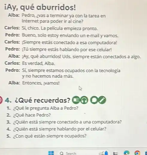 iAy, qué aburridos!
Alba: Pedro, zyas a terminar ya con la tarea en
Internet para poder ir al cine?
Carlos: Si, chico. La pelicula empieza pronto.
Pedro: Buena, solo estoy enviando unemaily vamos.
Carlos: iSiempre estás conectado a esa computadoral
Pedro: :Tü siempre estás hablando por ese celular!
Alba: ¿Ay, qué aburridos!Uds, siempre estân conectados a algo.
Carlos: Es verdad, Alba.
Pedro: Si, siempre estamos ocupados con la tecnologia
yno hacemos nada mas.
Alba: Entonces, wamos!
4. ¿Qué recuerdas
1. ¿Quéle pregunta Alba a Pedro?
2. ¿Qué hace Pedro?
3. ¿Quien está siempre conectado a una computadora?
4. ¿Quién está siempre hablando por el celular?
5. ¿Con qué estân siempre ocupados?