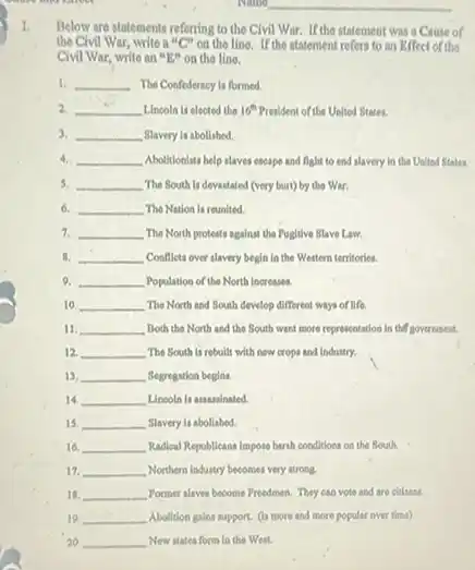 I.
Below are statements referring to the Civil War. If the statement was a Cause of
the Civil War, write a "C" on the line.If the statement refers to an Effect of the
Civil War, write an "E" on the line.
1. __ The Confederacy is formed.
__ Lincola is elected the 16^th President of the United States.
3. __ Slavery is abollshed.
4. __ Abolitionlsts help alaves escape and fight to end slavery in the United States.
5. __ The South is devastated (very burt) by the War.
6. __ The Nation is reunited.
7. __ The North protests against the Pugitive Slave Law.
8. __ Conflets over alavery begin in the Western territories.
9. __ Population of the North Increases.
10. __ The North and South develop different ways of life.
11. __ Both the North and the South want more representation in the government.
12. __ The South is rebuilt with new crops and industry.
13. __ Segregation begins.
14. __ Linooln is assassinated.
15. __ Slavery is abolished.
16. __ Radical Republicans Impose harih conditions on the South.
12. __ Northern Industry becomes very strong.
18. __ Former alaves become Preedmen They can vote and are citizens.
__ Abolidion galine support. (6) more and more popular over time)
20. __ New states form in the West.
__