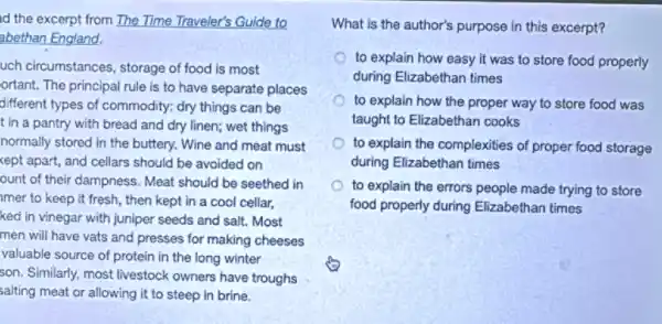 id the excerpt from The Time Traveler's Guide to
abethan England.
uch circumstances, storage of food is most
ortant. The principal rule is to have separate places
different types of commodity:dry things can be
t in a pantry with bread and dry linen; wet things
normally stored in the buttery. Wine and meat must
kept apart, and cellars should be avoided on
ount of their dampness.Meat should be seethed in
mer to keep it fresh, then kept in a cool cellar,
ked in vinegar with juniper seeds and salt.Most
men will have vats and presses for making cheeses
valuable source of protein in the long winter
son. Similarly, most livestock owners have troughs
salting meat or allowing it to steep in brine.
What is the author's purpose in this excerpt?
to explain how easy it was to store food properly
during Elizabethan times
to explain how the proper way to store food was
taught to Elizabethan cooks
to explain the complexities of proper food storage
during Elizabethan times
to explain the errors people made trying to store
food properly during Elizabethan times