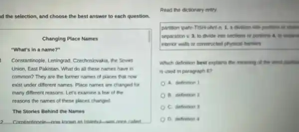 id the selection, and choose the best answer to each question.
Changing Place Names
"What's in a name?"
Constantinople, Leningrad Czechoslovakia, the Soviet
Union, East Pakistan. What do all these names have in
common? They are the former names of places that now
exist under different names Place names are changed for
many different reasons. Let's examine a few of the
reasons the names of these places changed
The Stories Behind the Names
2 Constantinonle-now known as istanhis-was once called
Read the dictionary entry.
partition |pahr-TISH-uhni n.1. a division into portions or share
separation v. 3. to divide into sections or portions 4. to separat
interior walls or constructed physical barriers
Which definition best explains the meaning of the word partition
is used in paragraph so
A. definition 1
B. definition 2
C. definition 3
D. definition 4