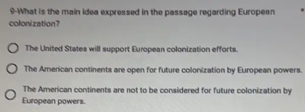 idea expressed in the passage regarding European
colonization?
The United States will support European colonization efforts.
The American continents are open for future colonization by European powers.
The American continents are not to be considered for future colonization by
European powers.