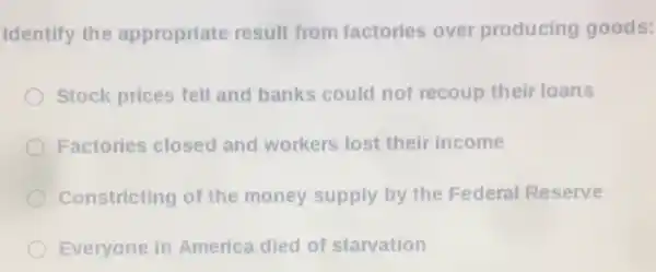 Identify the appropriate result from factories over producing goods:
Stock prices fell and banks could not recoup their loans
Factories closed and workers lost their income
Constricting of the money supply by the Federal Reserve
Everyone in America died of starvation