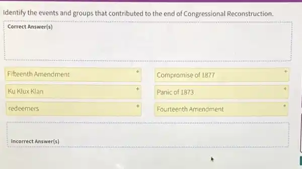 Identify the events and groups that contributed to the end of Congressional Reconstruction.
square 
Fifteenth Amendment
Compromise of 1877
Panic of 1873
Fourteenth Amendment
4
Ku Klux Klan
redeemers
Incorrect Answer(s)