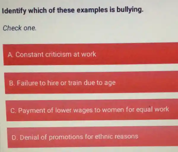 Identify which of these examples is bullying.
Check one.
A. Constant criticism at work
B. Failure to hire or train due to age
C. Payment of lower wages to women for equal work
D. Denial of promotions for ethnic reasons