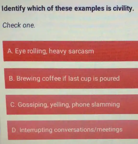 Identify which of these examples is civility.
Check one.
A. Eye rolling heavy sarcasm
B. Brewing coffee if last cup is poured
C. Gossiping , yelling, phone slamming
D. Interrupting conversations /meetings