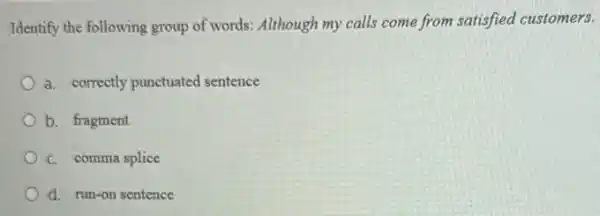 Identify the following group of words: Although my calls come from satisfied customers.
a. correctly punctuated sentence
b. fragment
C. comma splice
d. run-on sentence