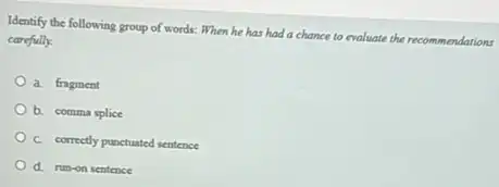 Identify the following group of words: When he has had a chance to evaluate the recom men
carefully.
a. fragment
b. comma splice
C. correctly punctuated sentence
d. run-on sentence