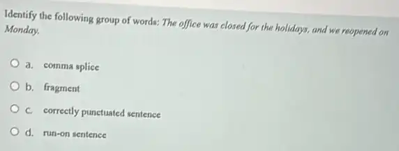 Identify the following group of words: The office was closed for the holidays, and we reopened on
Monday.
a. comma splice
b. fragment
C. correctly punctuated sentence
d. run-on sentence