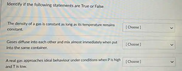 Identify if the following statements are True or False
The density of a gas is constant as long as its temperature remains
constant.
square  v
Gases diffuse into each other and mix almost immediately when put
into the same container.
square  v
A real gas approaches ideal behaviour under conditions when P is high
and T is low.
square  v