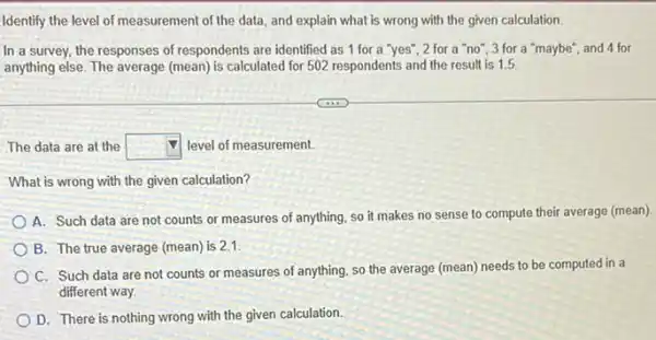 Identify the level of measurement of the data and explain what is wrong with the given calculation.
In a survey, the responses of respondents are identified as 1 for a "yes", 2 for a "no", 3 for a "maybe", and 4 for
anything else. The average (mean) is calculated for 502 respondents and the result is 1.5
The data are at the square  level of measurement.
What is wrong with the given calculation?
A. Such data are not counts or measures of anything, so it makes no sense to compute their average (mean).
B. The true average (mean) is 2.1
C. Such data are not counts or measures of anything, so the average (mean) needs to be computed in a
different way.
D. There is nothing wrong with the given calculation.