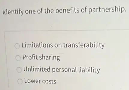 Identify one of the benefits of partnership.
Limitations on transferability
Profit sharing
Unlimited personal liability
Lower costs