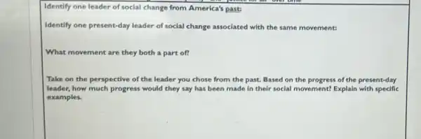 Identify one leader of social change from America's past:
Identify one present-day leader of social change associated with the same movement:
What movement are they both a part of?
Take on the perspective of the leader you chose from the past.Based on the progress of the present-day
leader, how much progress would they say has been made in their social movement? Explain with specific
examples.