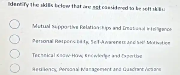 Identify the skills below that are not considered to be soft skills:
Mutual Supportive Relationships and Emotional Intelligence
Personal Responsibility , Self-Awareness and Self -Motivation
Technical Know-How Knowledge and Expertise
Resiliency, Personal Management and Quadrant Actions