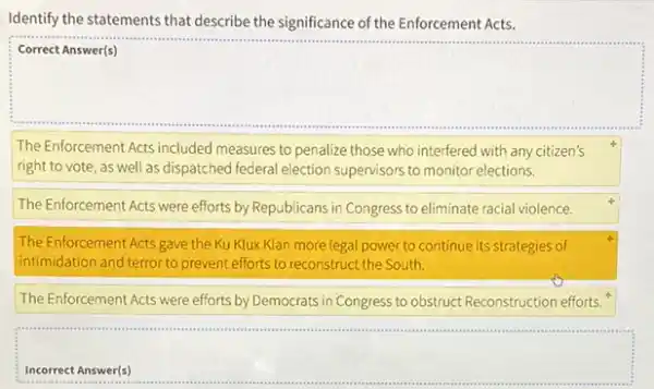 Identify the statements that describe the significance of the Enforcement Acts.
square 
The Enforcement Acts included measures to penalize those who interfered with any citizen's
right to vote, as well as dispatched federal election supervisors to monitor elections.
The Enforcement Acts were efforts by Republicans in Congress to eliminate racial violence.
The Enforcement Acts gave the Ku Klux Klan more legal power to continue its strategies of
intimidation and terror to prevent efforts to reconstruct the South.
The Enforcement Acts were efforts by Democrats in Congress to obstruct Reconstruction efforts.
square