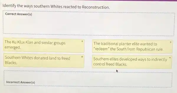 Identify the ways southern Whites reacted to Reconstruction.
square 
The Ku Klux Klan and similar groups
emerged.
The traditional planter elite wanted to
"redeem" the South from Republican rule.
Southern Whites donated land to freed
Blacks.
Southern elites developed ways to indirectly
control freed Blacks.
square 
massacons