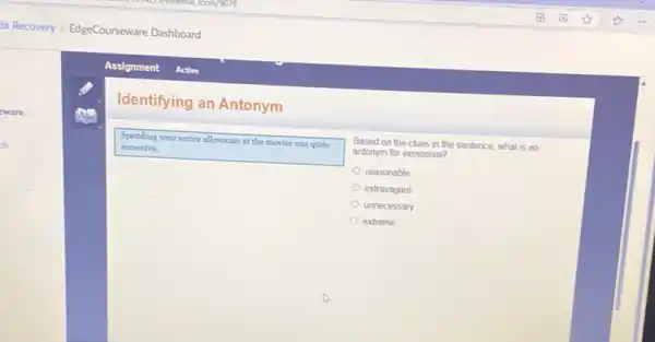 Identifying an Antonym
Spending your entire allowance at the movies was quite
excessive.
Based on the clues in the sentence, what is an
antonym for excessive?
reasonable
extravagant
unnecessary
extreme