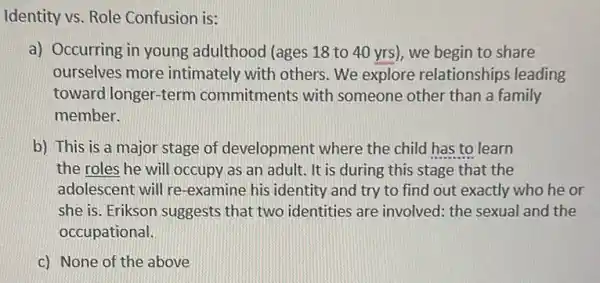 Identity vs. Role Confusion is:
a) Occurring in young adulthood (ages 18 to 40 yrs), we begin to share
ourselves more intimately with others We explore relationships leading
toward longer-term commitments with someone other than a family
member.
b) This is a major stage of development where the child has to learn
the roles he will occupy as an adult.It is during this stage that the
adolescent will re -examine his identity and try to find out exactly who he or
she is. Erikson suggests that two identities are involved: the sexual and the
occupational.
c) None of the above