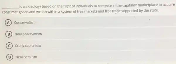 __ is an ideology based on the right of individuals to compete in the capitalist marketplace to acquire
consumer goods and wealth within a system of free markets and free trade supported by the state.
A Conservatism
B Neoconservatism
C Crony capitalism
D Neoliberalism