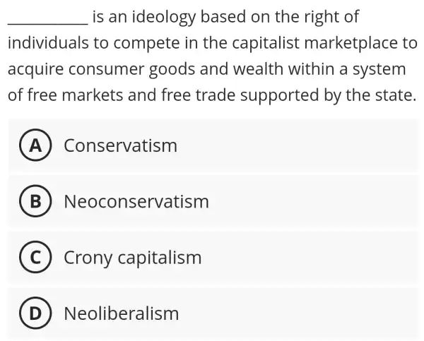 __ is an ideology based on the right of
individuals to compete in the capitalist marketplace to
acquire consumer goods and wealth within a system
of free markets and free trade supported by the state.
A ) ) Conservatism
B Neoconservatism
C Crony capitalism
D Neoliberalism