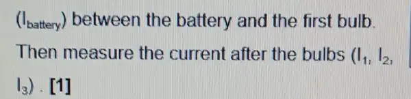 (I_(Exattery)) between the battery and the first bulb.
Then measure the current after the bulbs (I_(1),I_(2)
I_(3))cdot [1]