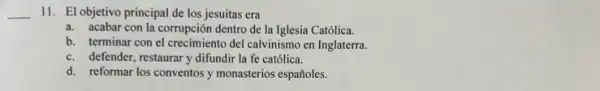 __
II. El objetivo principal de los jesuitas era
a. acabar con la corrupción dentro de la Iglesia Católica.
b. terminar con el crecimiento del calvinismo en Inglaterra.
c. defender, restaurary difundir la fe católica.
d. reformar los conventos y monasterios españoles.