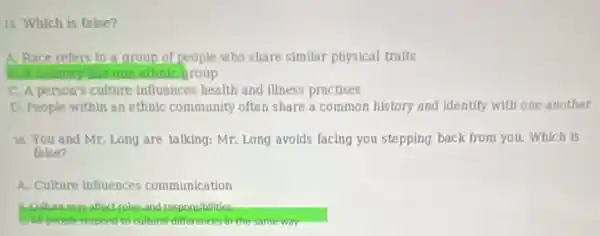 ii Which is false?
A. Race refers to a group of people who share similar physical traits
I country thas one ethnic group
C. A person's culture influences health and illness practises
D. People within an ethnic community often share a common history and Identify with one anotber
16. You and Mr Long are talking: Mr.Long avolds facing you stepping back from you.Which is
false?
A. Culture influences communication
and responsibilities
cultural differences in the somewor